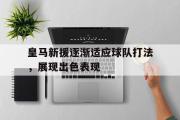 Kaiyuan-皇马新援逐渐适应球队打法，展现出色表现的简单介绍